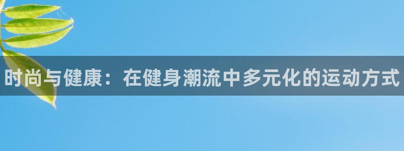 oety欧亿体育官网下载平台是正规平台吗：时尚与健康