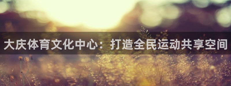 欧亿体育官方正版app神州：大庆体育文化中心：打造全民运动共